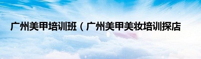 广州美甲培训班(广州美甲美妆培训探店