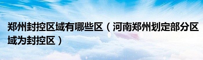 郑州封控区域有哪些区(河南郑州划定部分区域为封控区)