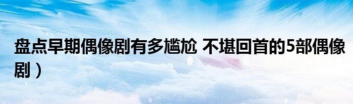 盘点早期偶像剧有多尴尬 不堪回首的5部偶像剧)