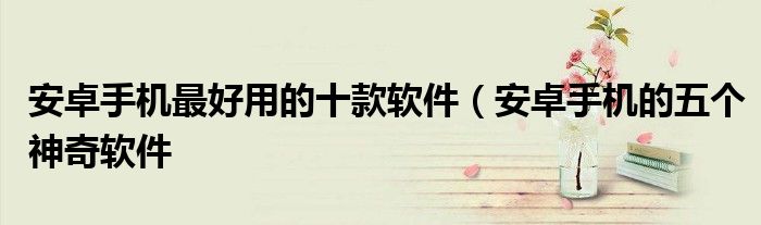 安卓手机最好用的十款软件(安卓手机的五个神奇软件