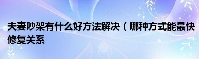 夫妻吵架有什么好方法解决(哪种方式能最快修复关系