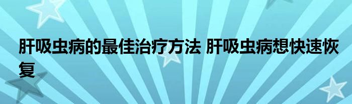 肝吸虫病的最佳治疗方法 肝吸虫病想快速恢复