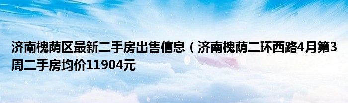 济南槐荫区最新二手房出售信息(济南槐荫二环西路4月第3周二手房均价11904元
