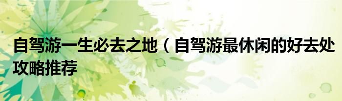 自驾游一生必去之地(自驾游最休闲的好去处攻略推荐