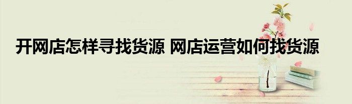 开网店怎样寻找货源 网店运营如何找货源