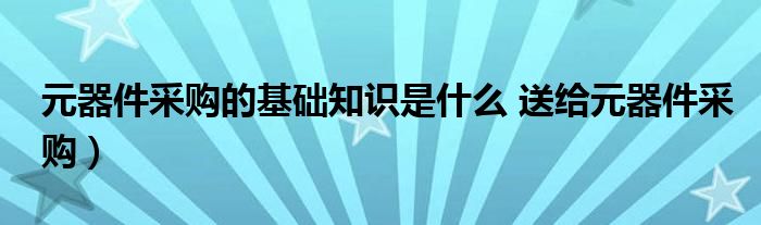 元器件采购的基础知识是什么 送给元器件采购)