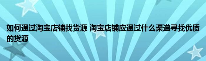 如何通过淘宝店铺找货源 淘宝店铺应通过什么渠道寻找优质的货源