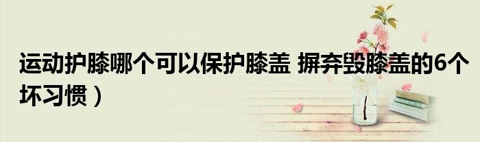 运动护膝哪个可以保护膝盖 摒弃毁膝盖的6个坏习惯)