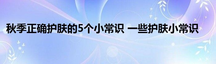 秋季正确护肤的5个小常识 一些护肤小常识