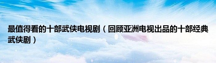 最值得看的十部武侠电视剧(回顾亚洲电视出品的十部经典武侠剧)