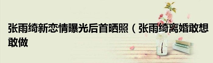 张雨绮新恋情曝光后首晒照(张雨绮离婚敢想敢做