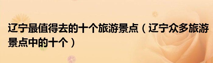辽宁最值得去的十个旅游景点(辽宁众多旅游景点中的十个)