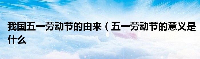 我国五一劳动节的由来(五一劳动节的意义是什么
