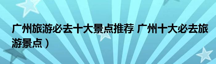 广州旅游必去十大景点推荐 广州十大必去旅游景点)