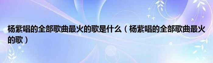 杨紫唱的全部歌曲最火的歌是什么(杨紫唱的全部歌曲最火的歌)