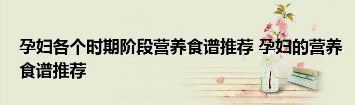 孕妇各个时期阶段营养食谱推荐 孕妇的营养食谱推荐