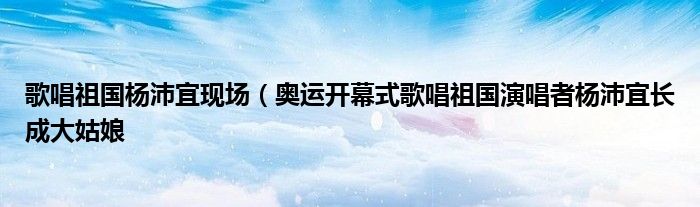 歌唱祖国杨沛宜现场(奥运开幕式歌唱祖国演唱者杨沛宜长成大姑娘