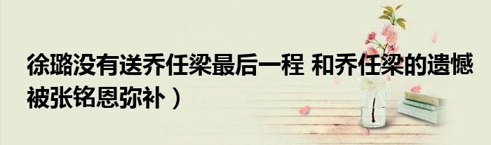 徐璐没有送乔任梁最后一程 和乔任梁的遗憾被张铭恩弥补)