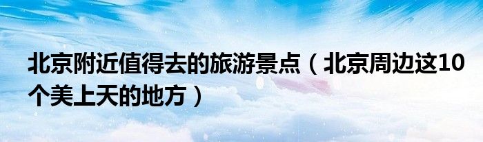 北京附近值得去的旅游景点(北京周边这10个美上天的地方)
