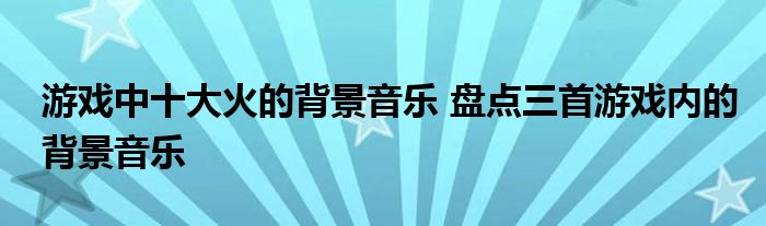 游戏中十大火的背景音乐 盘点三首游戏内的背景音乐