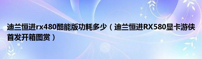 迪兰恒进rx480酷能版功耗多少(迪兰恒进RX580显卡游侠首发开箱图赏)