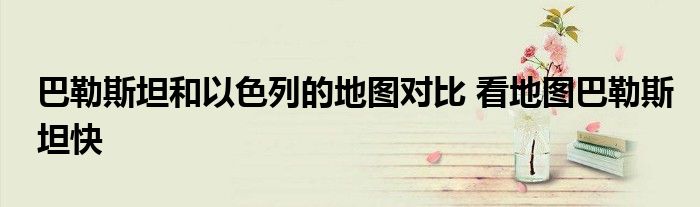 巴勒斯坦和以色列的地图对比 看地图巴勒斯坦快