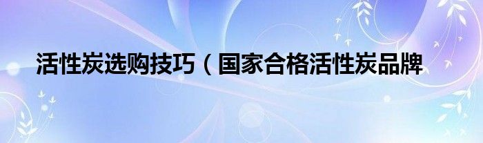 活性炭选购技巧(国家合格活性炭品牌