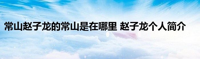 常山赵子龙的常山是在哪里 赵子龙个人简介