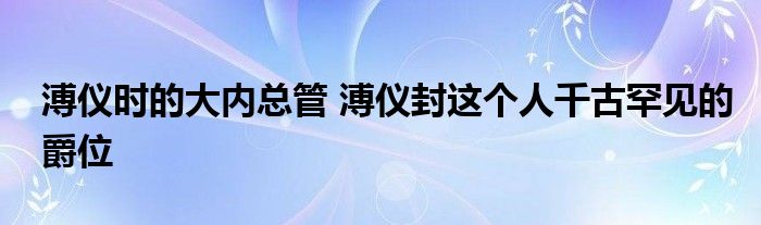 溥仪时的大内总管 溥仪封这个人千古罕见的爵位
