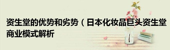 资生堂的优势和劣势(日本化妆品巨头资生堂商业模式解析