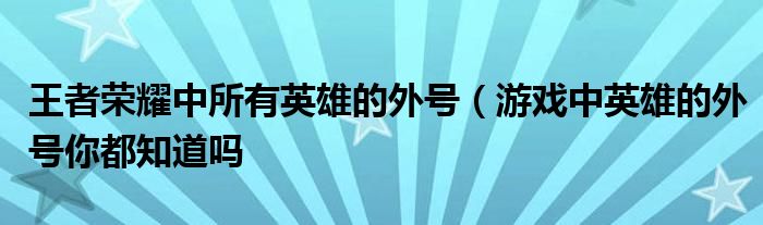 王者荣耀中所有英雄的外号(游戏中英雄的外号你都知道吗