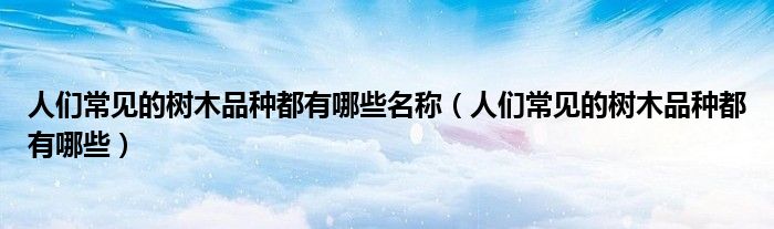 人们常见的树木品种都有哪些名称(人们常见的树木品种都有哪些)