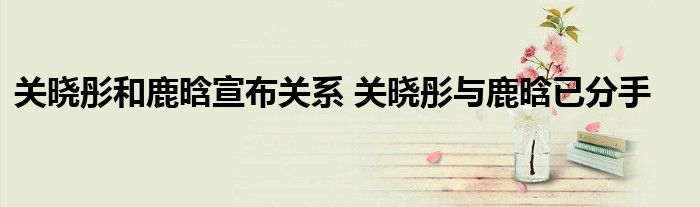关晓彤和鹿晗宣布关系 关晓彤与鹿晗已分手