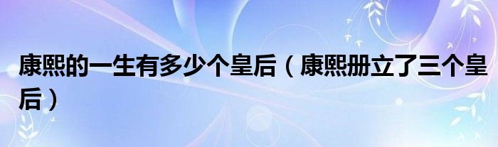 康熙的一生有多少个皇后(康熙册立了三个皇后)