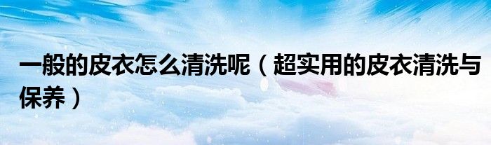 一般的皮衣怎么清洗呢(超实用的皮衣清洗与保养)