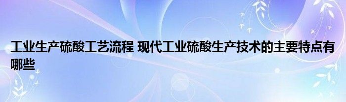工业生产硫酸工艺流程 现代工业硫酸生产技术的主要特点有哪些