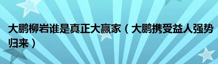 大鹏柳岩谁是真正大赢家(大鹏携受益人强势归来)
