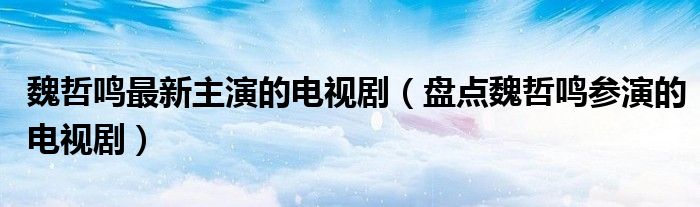 魏哲鸣最新主演的电视剧(盘点魏哲鸣参演的电视剧)