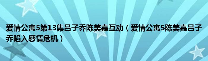 爱情公寓5第13集吕子乔陈美嘉互动（爱情公寓5陈美嘉吕子乔陷入感情危机）