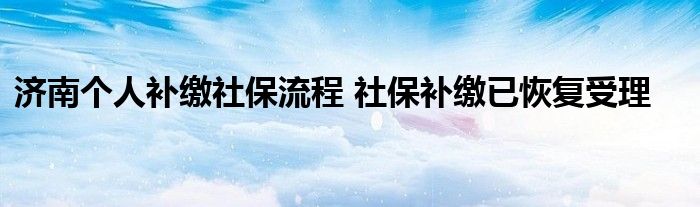 济南个人补缴社保流程 社保补缴已恢复受理