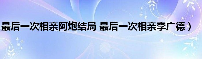 最后一次相亲阿炮结局 最后一次相亲李广德)