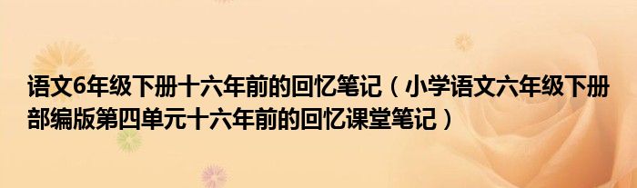 语文6年级下册十六年前的回忆笔记(小学语文六年级下册部编版第四单元十六年前的回忆课堂笔记)