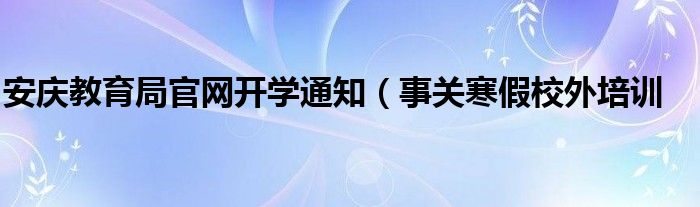 安庆教育局官网开学通知(事关寒假校外培训