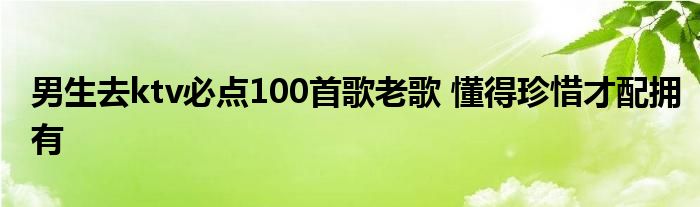 男生去ktv必点100首歌老歌 懂得珍惜才配拥有