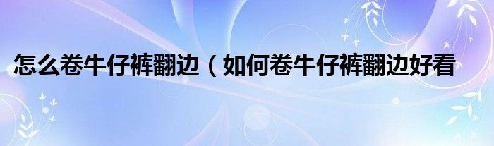 怎么卷牛仔裤翻边(如何卷牛仔裤翻边好看