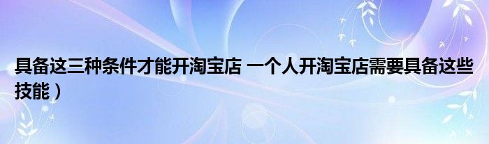 具备这三种条件才能开淘宝店 一个人开淘宝店需要具备这些技能)