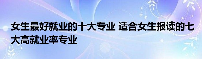 女生最好就业的十大专业 适合女生报读的七大高就业率专业