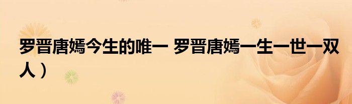 罗晋唐嫣今生的唯一 罗晋唐嫣一生一世一双人)