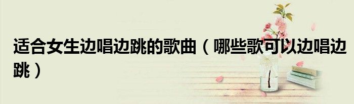 适合女生边唱边跳的歌曲(哪些歌可以边唱边跳)