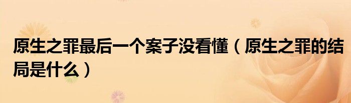 原生之罪最后一个案子没看懂(原生之罪的结局是什么)